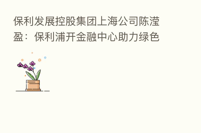 保利发展控股集团上海公司陈滢盈:保利浦开金融中心助力绿色金融发展