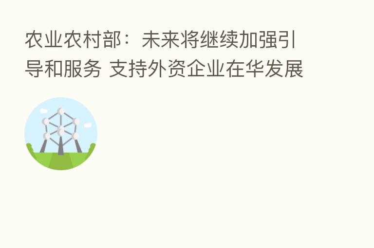 农业农村部：未来将继续加强引导和服务 支持外资企业在华发展
