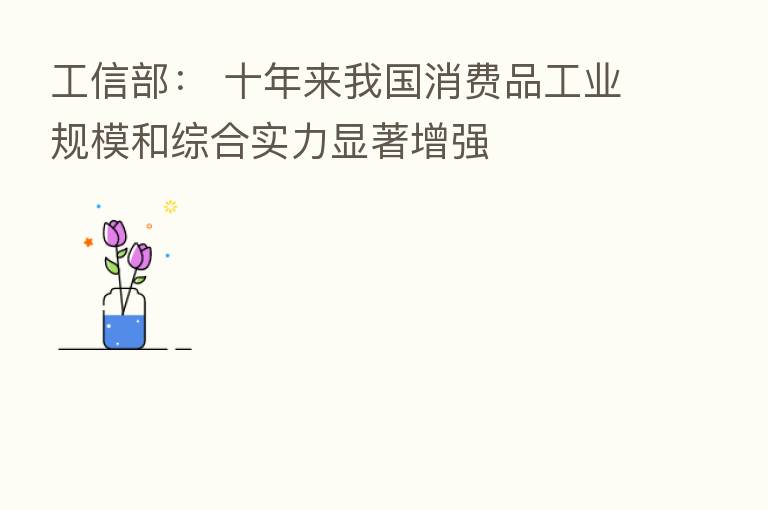 工信部: 十年来我国消费品工业规模和综合实力显著增强