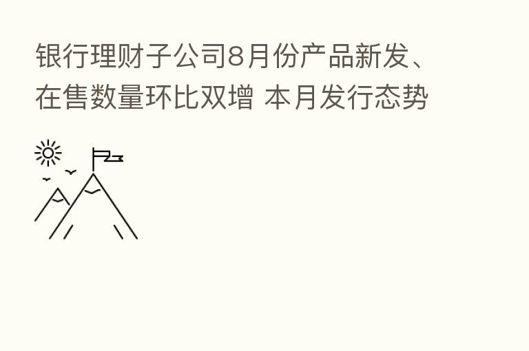 银行理财子公司8月份产品新发、在售数量环比双增 本月发行态势继续回暖