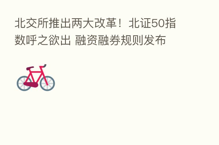 北交所推出两大改革!北证50指数呼之欲出 融资融券规则发布 来看六大关键点…