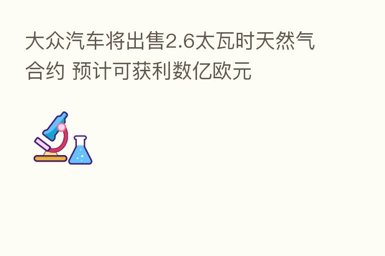 大众汽车将出售2.6太瓦时天然气合约 预计可获利数亿欧元