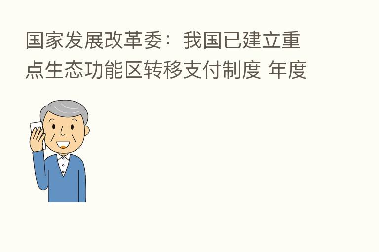 国家发展改革委:我国已建立重点生态功能区转移支付制度 年度安排中央财政资金800多亿元