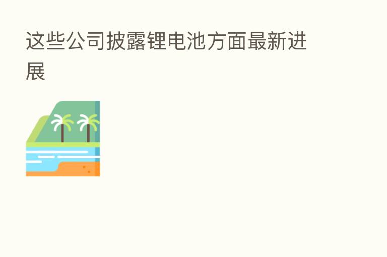 这些公司披露锂电池方面新 进展