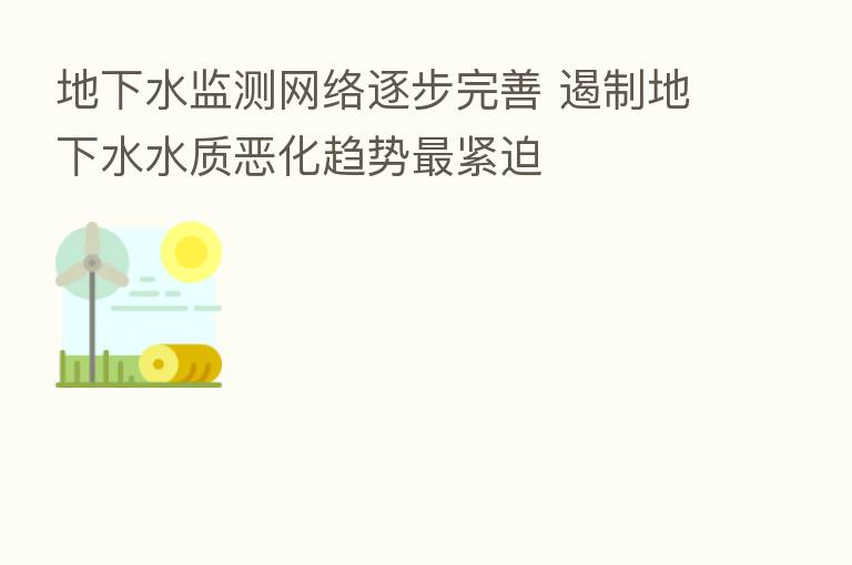 地下水监测网络逐步完善 遏制地下水水质恶化趋势最紧迫