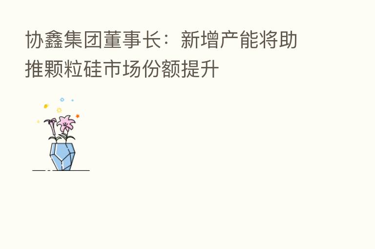 协鑫集团董事长:新增产能将助推颗粒硅市场份额提升