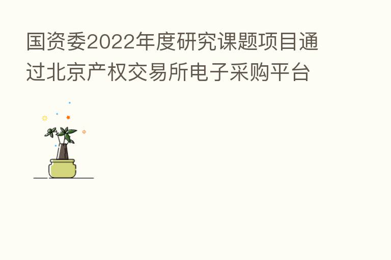 国资委2022年度研究课题项目通过北京产权交易所电子采购平台向全社会公开招标