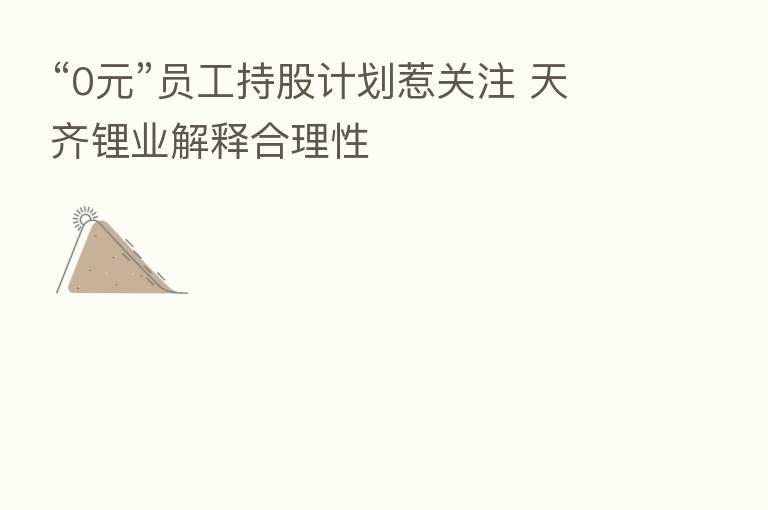 “0元”员工持股计划惹关注 天齐锂业解释合理性