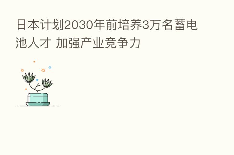 日本计划2030年前培养3万名蓄电池人才 加强产业竞争力