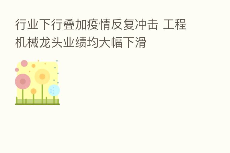 行业下行叠加疫情反复冲击 工程机械龙头业绩均大幅下滑