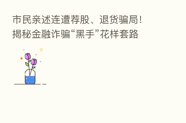 市民亲述连遭荐股、退货骗局！揭秘金融诈骗“黑手”花样套路