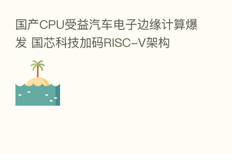 国产CPU受益汽车电子边缘计算爆发 国芯科技加码RISC-V架构