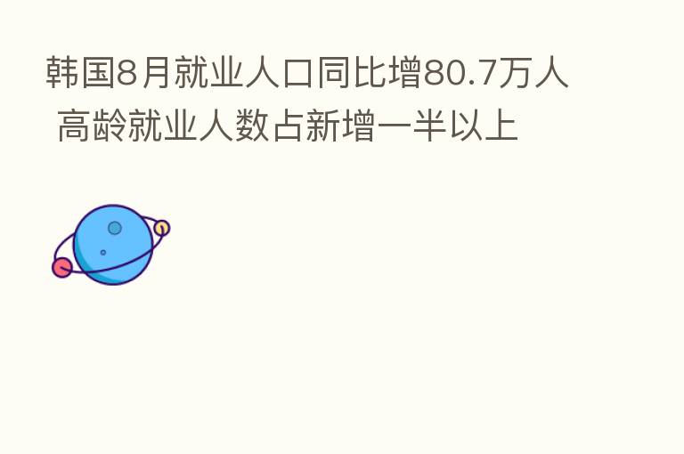 韩国8月就业人口同比增80.7万人 高龄就业人数占新增一半以上