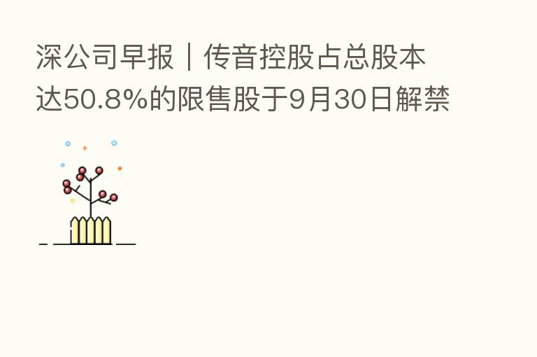 深公司早报|传音控股占总股本达50.8%的限售股于9月30日解禁、贝特瑞与交投集团签署项目合作意向协议、