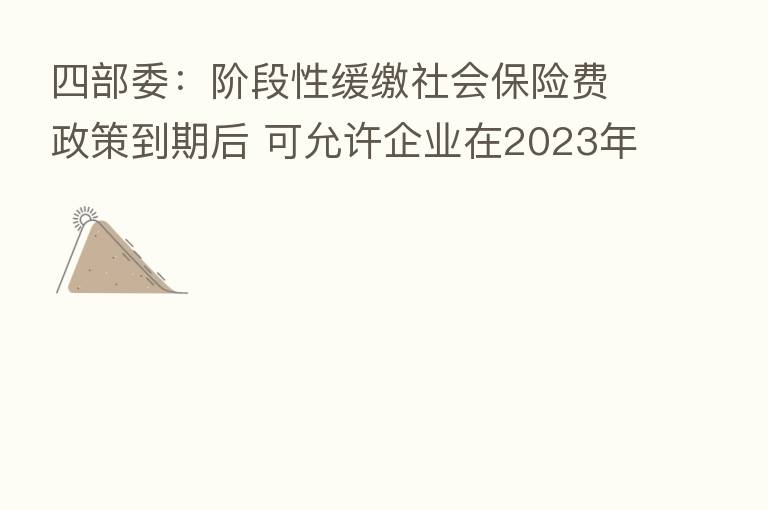 四部委：阶段性缓缴社会      费政策到期后 可允许企业在2023年底前采取分期或逐月等方式补缴缓缴的社会      费