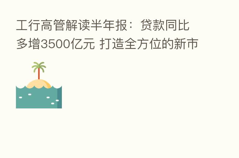 工行高管解读半年报:贷款同比多增3500亿元 打造全方位的新市民金融服务
