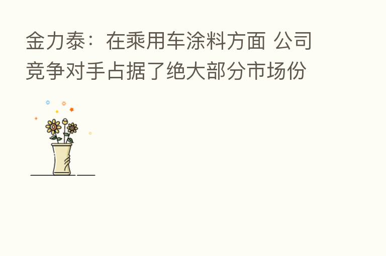 金力泰:在乘用车涂料方面 公司竞争对手占据了绝大部分市场份额