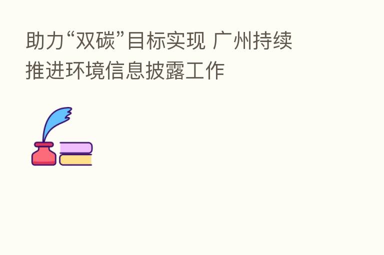 助力“双碳”目标实现 广州持续推进环境信息披露工作