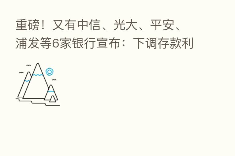 重磅!又有中信、光大、平安、浦发等6家银行宣布:下调存款利率