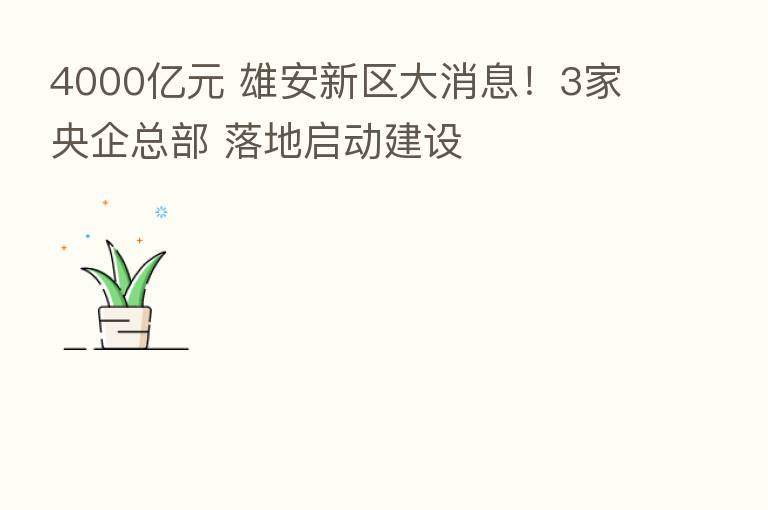 4000亿元 雄安新区大消息！3家央企总部 落地启动建设