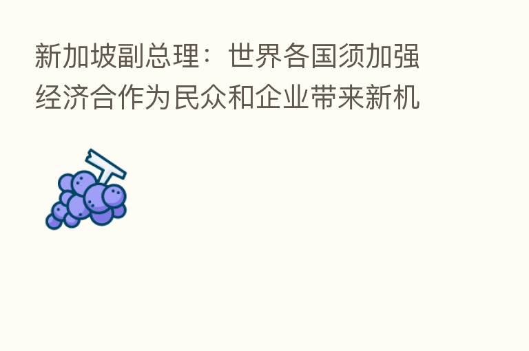 新加坡副总理:世界各国须加强经济合作为民众和企业带来新机遇