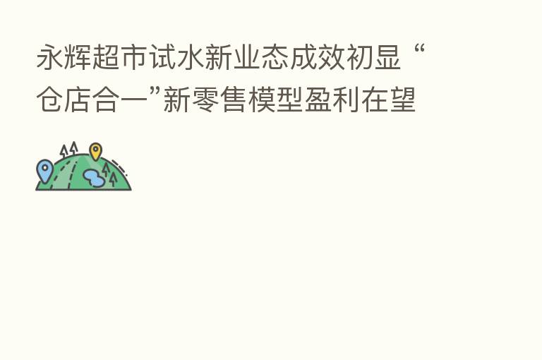 永辉超市试水新业态成效初显 “仓店合一”新零售模型盈利在望