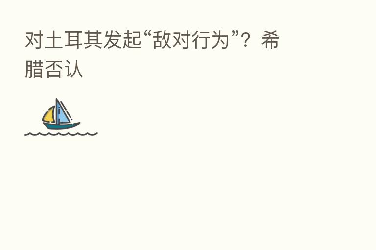对土耳其发起“敌对行为”?希腊否认