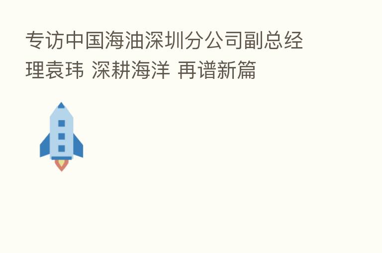 专访中国海油深圳分公司副总经理袁玮 深耕海洋 再谱新篇