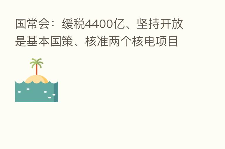 国常会:缓税4400亿、坚持开放是基本国策、核准两个核电项目 看八大要点