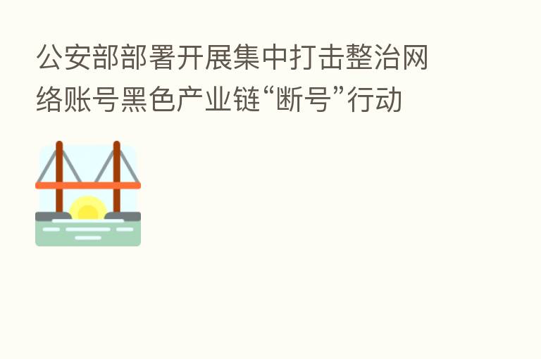 公安部部署开展集中打击整治网络账号黑色产业链“断号”行动