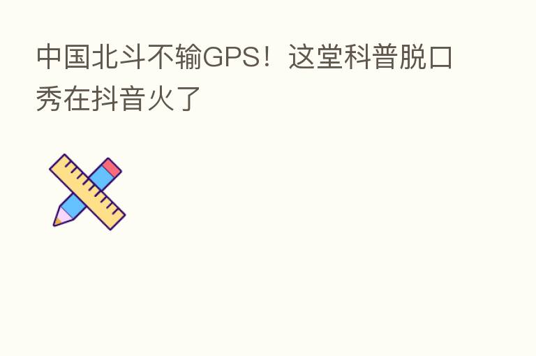 中国北斗不输GPS!这堂科普脱口秀在抖音火了
