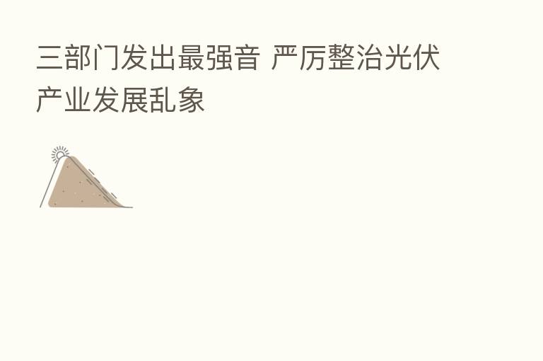 三部门发出   强音 严厉整治光伏产业发展乱象