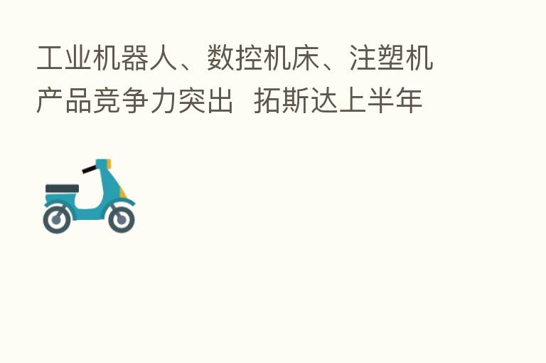 工业机器人、数控机床、注塑机产品竞争力突出 拓斯达上半年营收增长31%