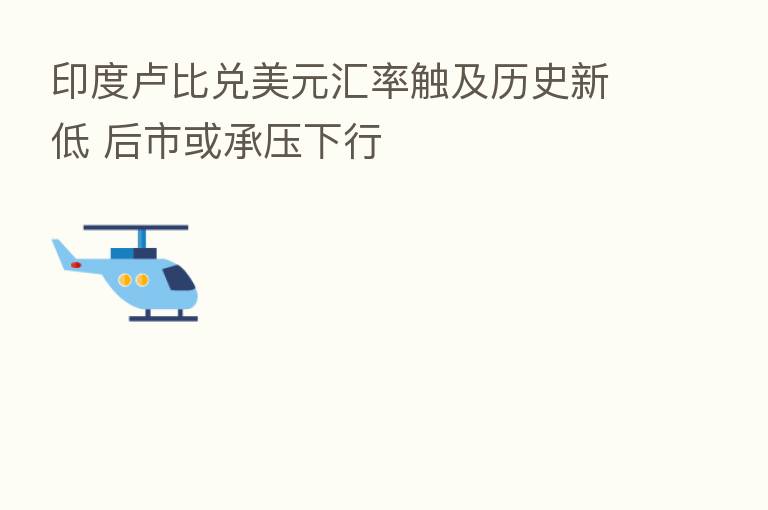 印度卢比兑美元汇率触及历史新低 后市或承压下行