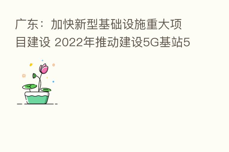 广东:加快新型基础设施重大项目建设 2022年推动建设5G基站5.2万座