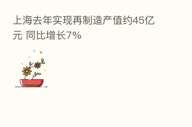 上海去年实现再制造产值约45亿元 同比增长7%