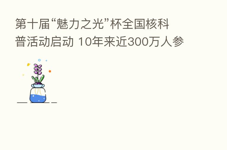 十届“魅力之光”杯全国核科普活动启动 10年来近300万人参与