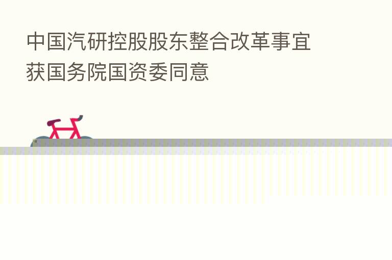 中国汽研控股股东整合改革事宜获国务院国资委同意