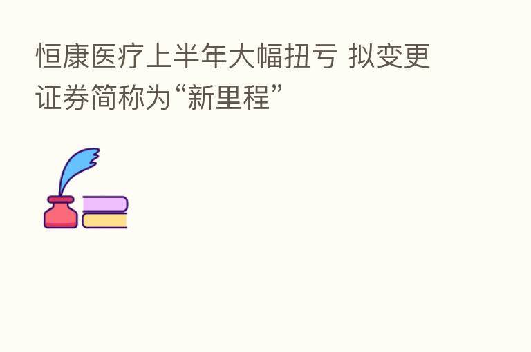 恒康医疗上半年大幅扭亏 拟变更证券简称为“新里程”