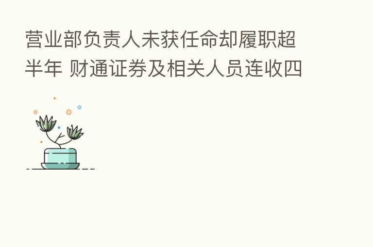 营业部负责人未获任命却履职超半年 财通证券及相关人员连收四张罚单