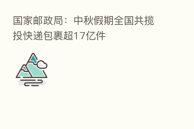 国家邮政局:中秋假期全国共揽投快递包裹超17亿件