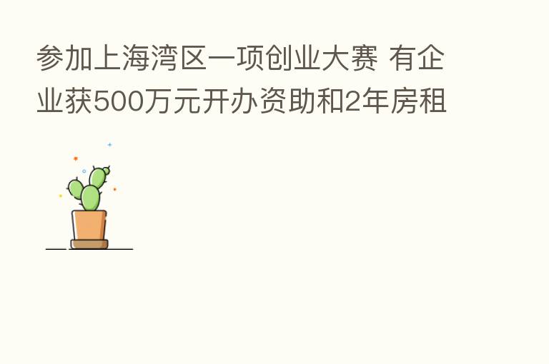 参加上海湾区一项创业大赛 有企业获500万元开办资助和2年房租补贴?