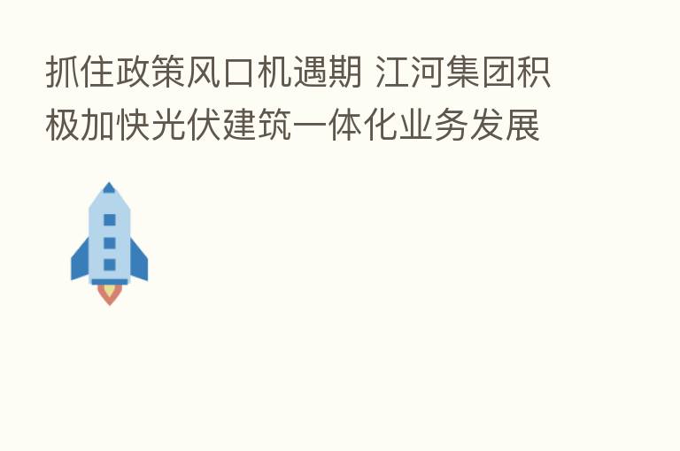 抓住政策风口机遇期 江河集团积极加快光伏建筑一体化业务发展
