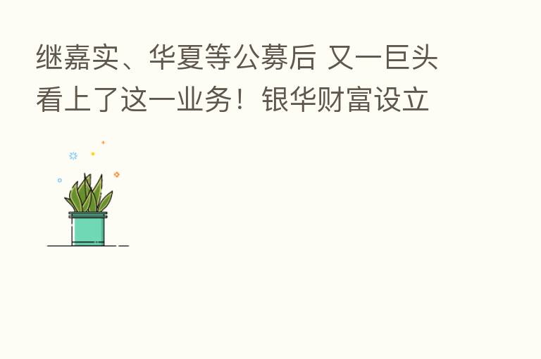 继嘉实、华夏等公募后 又一巨头看上了这一业务!银华财富设立申请获进展