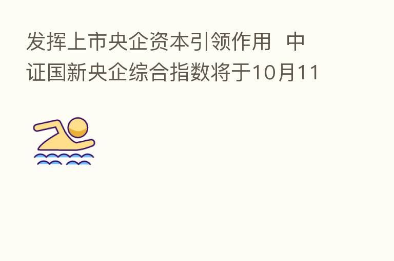 发挥上市央企资本引领作用 中证国新央企综合指数将于10月11日发布