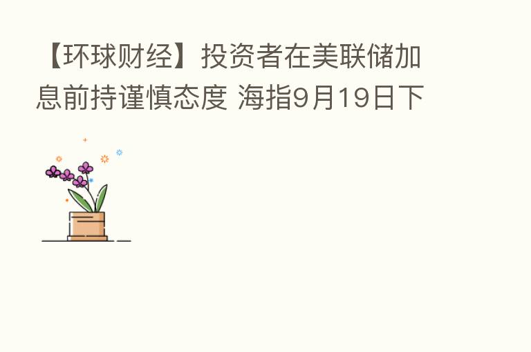 【环球财经】投资者在美联储加息前持谨慎态度 海指9月19日下跌0.37%