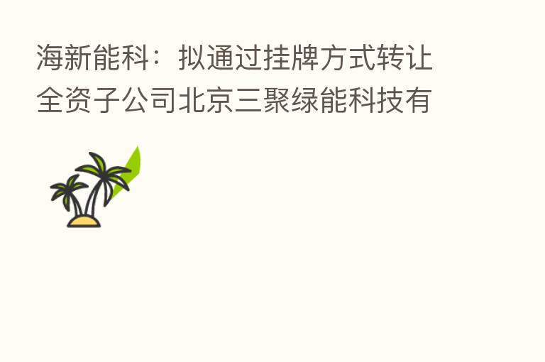 海新能科:拟通过挂牌方式转让全资子公司北京三聚绿能科技有限公司100%股权