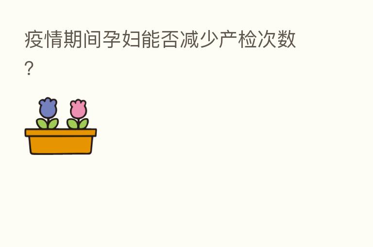 疫情期间孕妇能否减少产检次数?