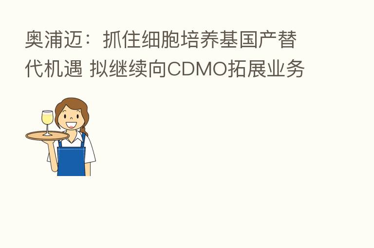 奥浦迈:抓住细胞培养基国产替代机遇 拟继续向CDMO拓展业务