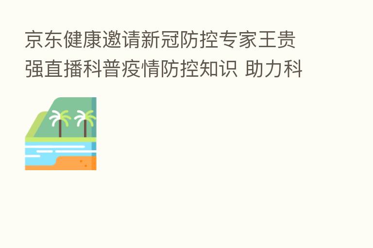 京东健康邀请新冠防控专家王贵强直播科普疫情防控知识 助力科学防疫
